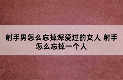 射手男怎么忘掉深爱过的女人 射手怎么忘掉一个人